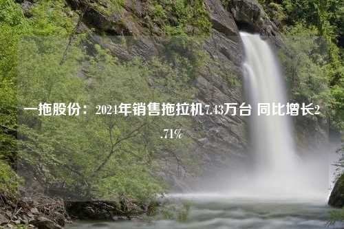 一拖股份：2024年销售拖拉机7.43万台 同比增长2.71%