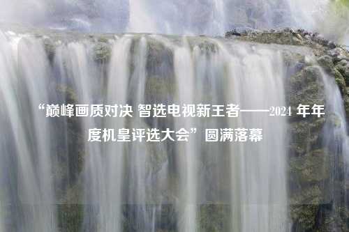 “巅峰画质对决 智选电视新王者——2024 年年度机皇评选大会”圆满落幕