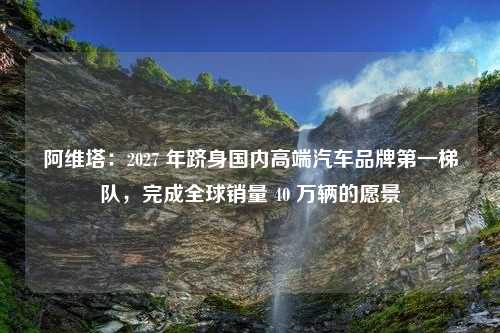 阿维塔：2027 年跻身国内高端汽车品牌第一梯队，完成全球销量 40 万辆的愿景