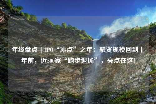 年终盘点 | IPO“冰点”之年：融资规模回到十年前，近500家“跑步退场”，亮点在这！