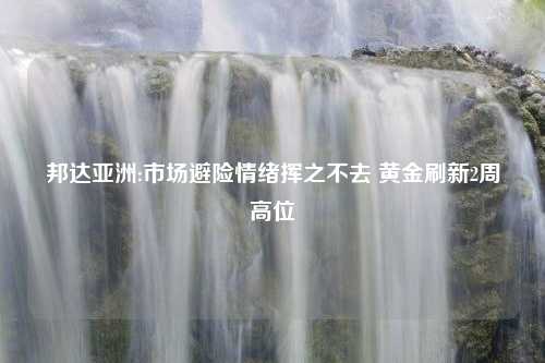 邦达亚洲:市场避险情绪挥之不去 黄金刷新2周高位