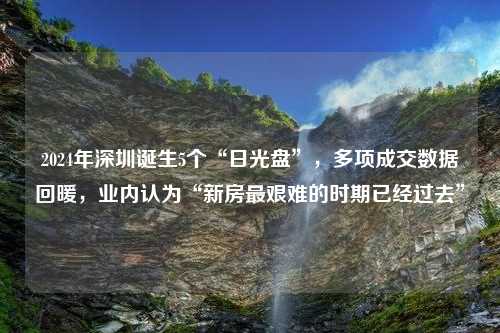 2024年深圳诞生5个“日光盘”，多项成交数据回暖，业内认为“新房最艰难的时期已经过去”