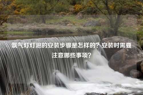 氙气灯灯泡的安装步骤是怎样的？安装时需要注意哪些事项？