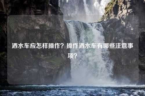 洒水车应怎样操作？操作洒水车有哪些注意事项？