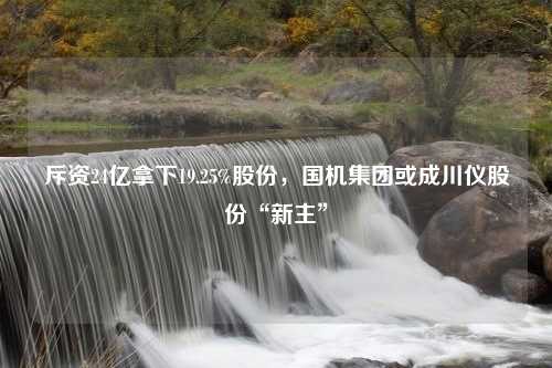 斥资24亿拿下19.25%股份，国机集团或成川仪股份“新主”